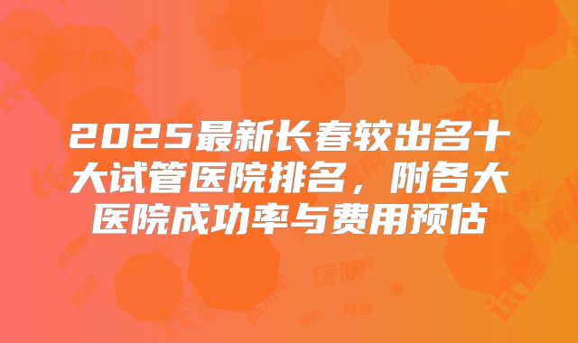 2025最新长春较出名十大试管医院排名，附各大医院成功率与费用预估