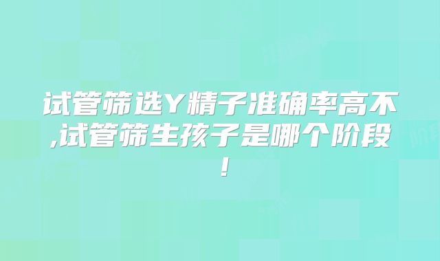 试管筛选Y精子准确率高不,试管筛生孩子是哪个阶段！