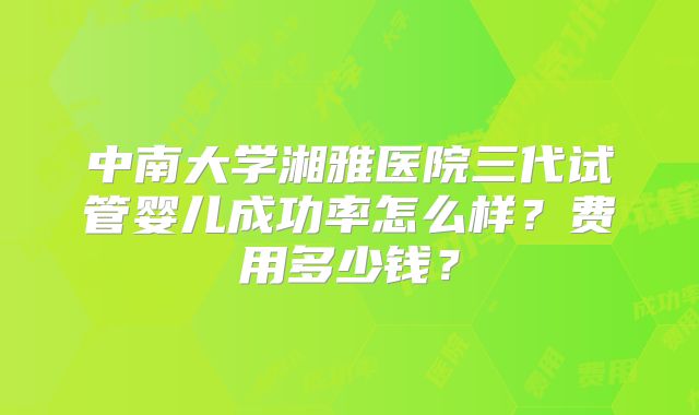中南大学湘雅医院三代试管婴儿成功率怎么样？费用多少钱？