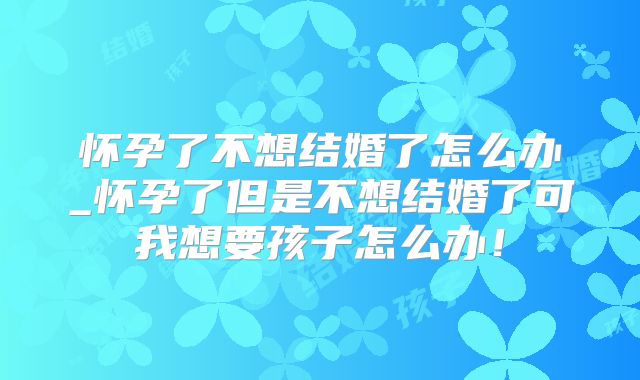 怀孕了不想结婚了怎么办_怀孕了但是不想结婚了可我想要孩子怎么办！