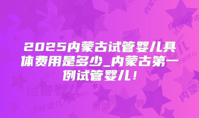 2025内蒙古试管婴儿具体费用是多少_内蒙古第一例试管婴儿！