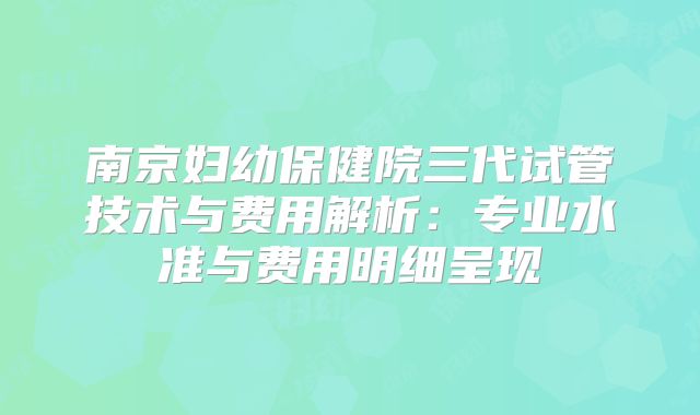 南京妇幼保健院三代试管技术与费用解析：专业水准与费用明细呈现