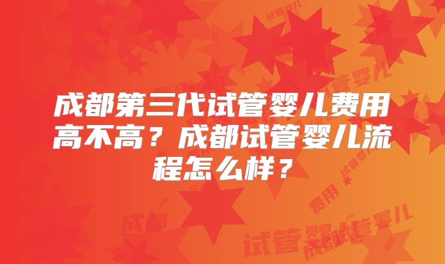 成都第三代试管婴儿费用高不高?成都试管婴儿流程怎么样?
