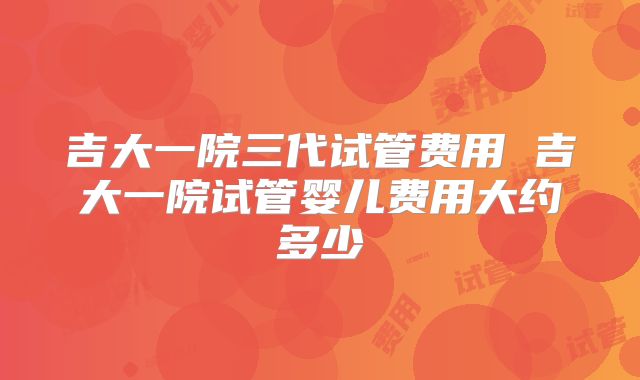 吉大一院三代试管费用 吉大一院试管婴儿费用大约多少