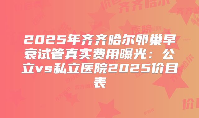 2025年齐齐哈尔卵巢早衰试管真实费用曝光：公立vs私立医院2025价目表