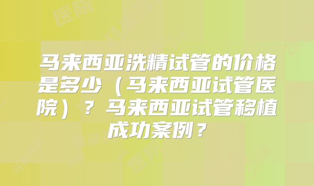 马来西亚洗精试管的价格是多少（马来西亚试管医院）？马来西亚试管移植成功案例？