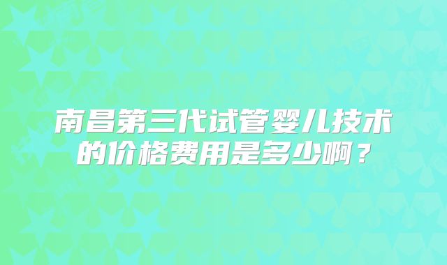 南昌第三代试管婴儿技术的价格费用是多少啊？