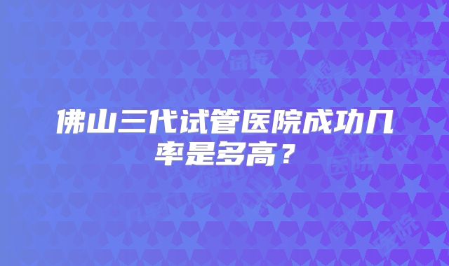 佛山三代试管医院成功几率是多高？