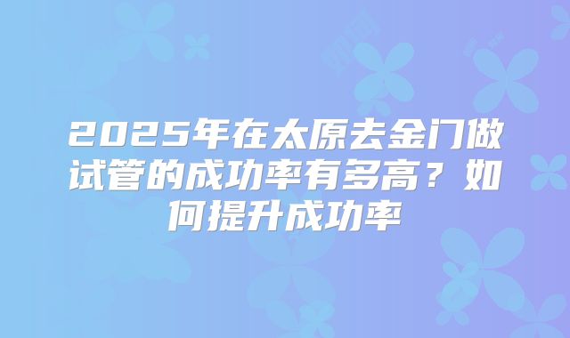 2025年在太原去金门做试管的成功率有多高？如何提升成功率