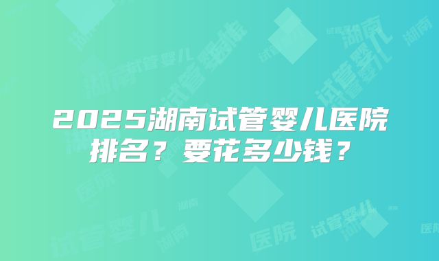 2025湖南试管婴儿医院排名？要花多少钱？