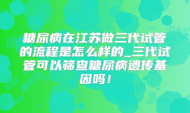 糖尿病在江苏做三代试管的流程是怎么样的_三代试管可以筛查糖尿病遗传基因吗！