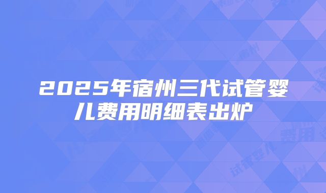 2025年宿州三代试管婴儿费用明细表出炉