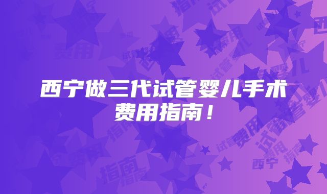 西宁做三代试管婴儿手术费用指南！