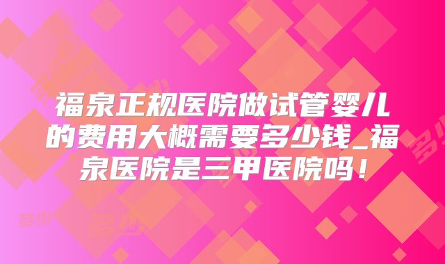 福泉正规医院做试管婴儿的费用大概需要多少钱_福泉医院是三甲医院吗！