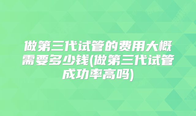 做第三代试管的费用大概需要多少钱(做第三代试管成功率高吗)