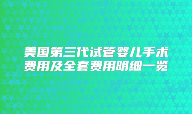 美国第三代试管婴儿手术费用及全套费用明细一览