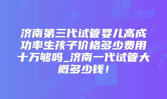 济南第三代试管婴儿高成功率生孩子价格多少费用十万够吗_济南一代试管大概多少钱!