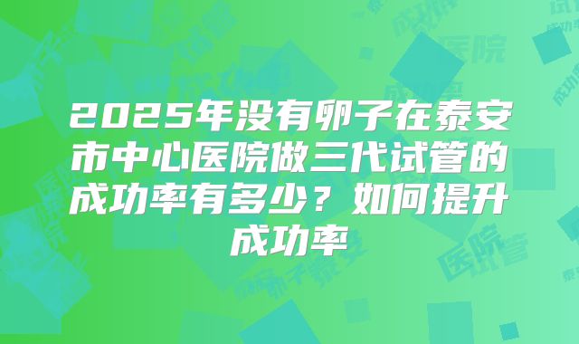 2025年没有卵子在泰安市中心医院做三代试管的成功率有多少?如何提升成功率