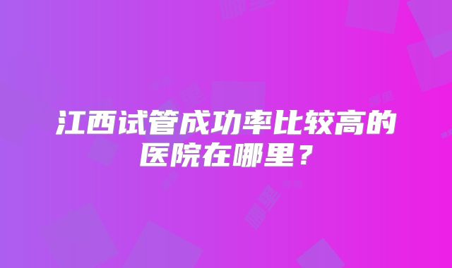 江西试管成功率比较高的医院在哪里?
