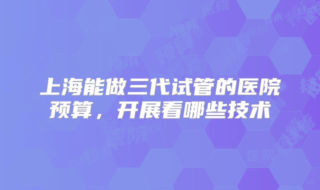 上海能做三代试管的医院预算,开展看哪些技术