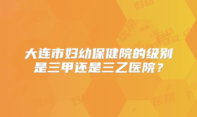 大连市妇幼保健院的级别是三甲还是三乙医院？