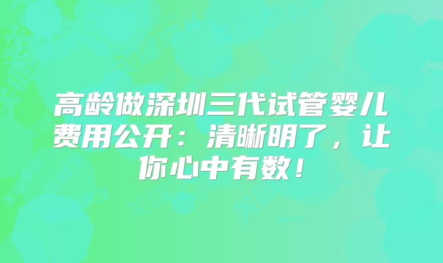 高龄做深圳三代试管婴儿费用公开：清晰明了，让你心中有数！