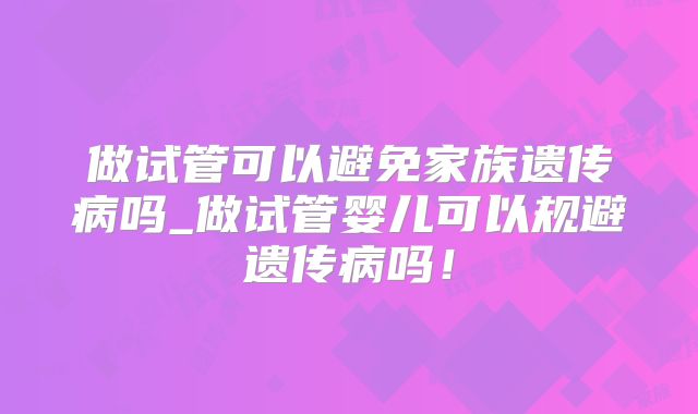 做试管可以避免家族遗传病吗_做试管婴儿可以规避遗传病吗!