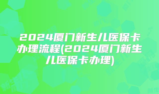 2024厦门新生儿医保卡办理流程(2024厦门新生儿医保卡办理)