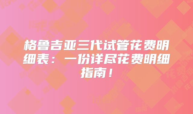 格鲁吉亚三代试管花费明细表：一份详尽花费明细指南！