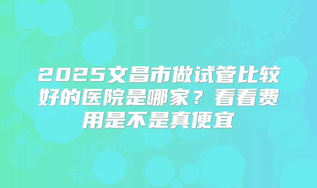 2025文昌市做试管比较好的医院是哪家?看看费用是不是真便宜
