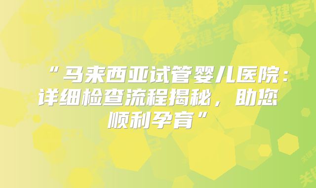 “马来西亚试管婴儿医院:详细检查流程揭秘,助您顺利孕育”
