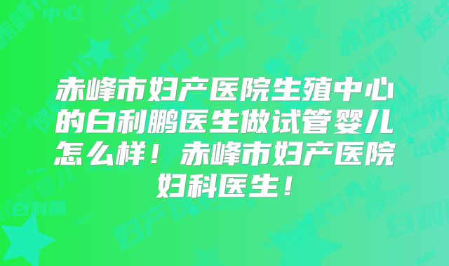赤峰市妇产医院生殖中心的白利鹏医生做试管婴儿怎么样！赤峰市妇产医院妇科医生！