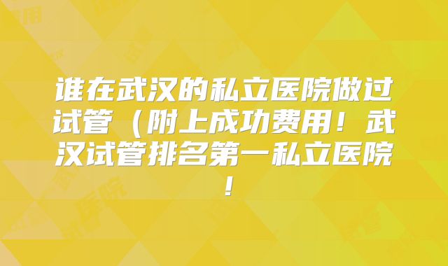 谁在武汉的私立医院做过试管（附上成功费用！武汉试管排名第一私立医院！