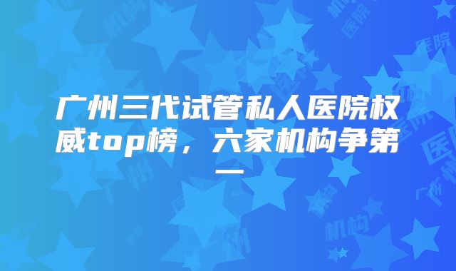 广州三代试管私人医院权威top榜，六家机构争第一