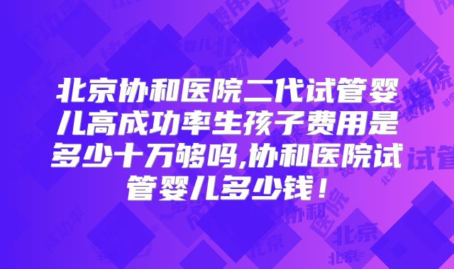 北京协和医院二代试管婴儿高成功率生孩子费用是多少十万够吗,协和医院试管婴儿多少钱！