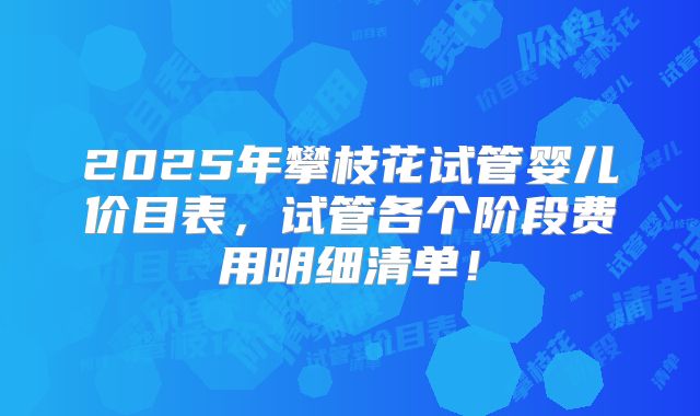 2025年攀枝花试管婴儿价目表,试管各个阶段费用明细清单!