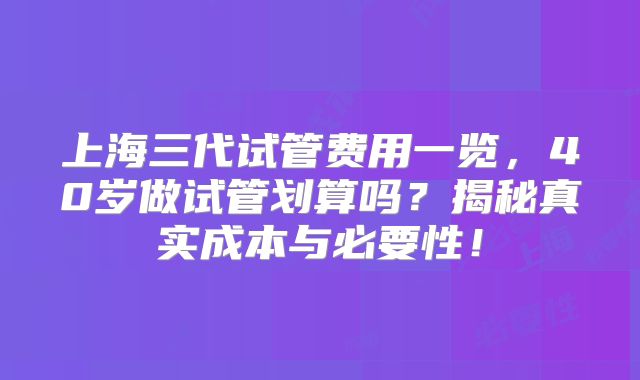 上海三代试管费用一览，40岁做试管划算吗？揭秘真实成本与必要性！