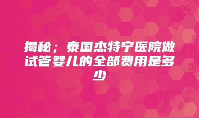揭秘；泰国杰特宁医院做试管婴儿的全部费用是多少