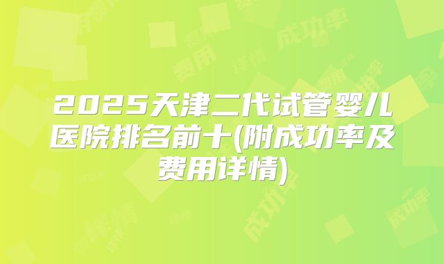 2025天津二代试管婴儿医院排名前十(附成功率及费用详情)