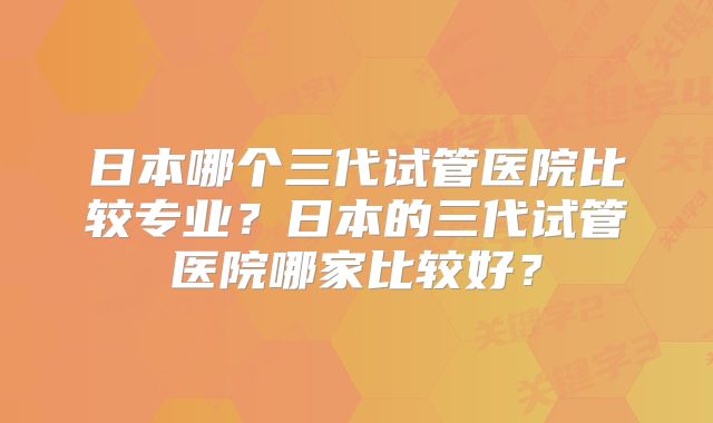 日本哪个三代试管医院比较专业？日本的三代试管医院哪家比较好？