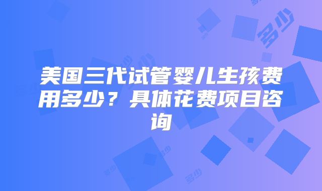 美国三代试管婴儿生孩费用多少？具体花费项目咨询