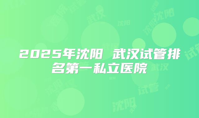 2025年沈阳 武汉试管排名第一私立医院