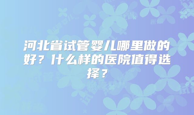 河北省试管婴儿哪里做的好？什么样的医院值得选择？