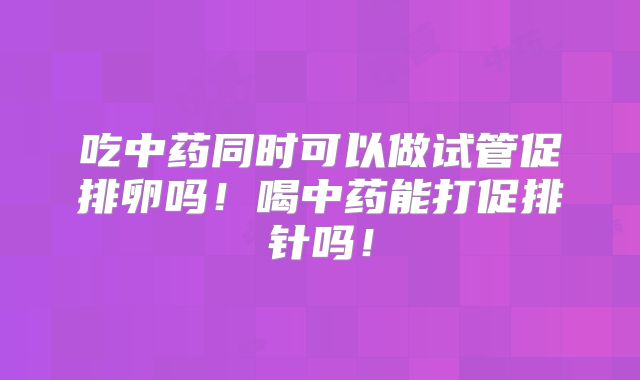吃中药同时可以做试管促排卵吗！喝中药能打促排针吗！