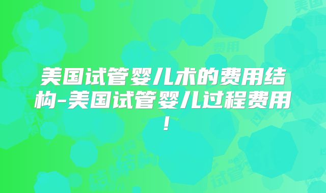 美国试管婴儿术的费用结构-美国试管婴儿过程费用！