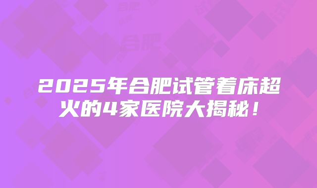 2025年合肥试管着床超火的4家医院大揭秘！