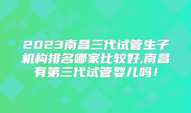 2023南昌三代试管生子机构排名哪家比较好,南昌有第三代试管婴儿吗!