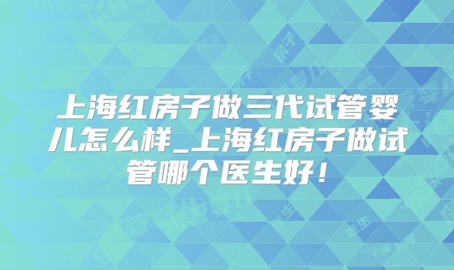 上海红房子做三代试管婴儿怎么样_上海红房子做试管哪个医生好!