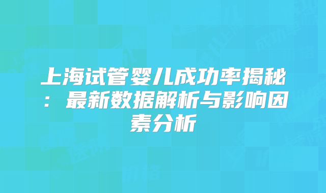 上海试管婴儿成功率揭秘:最新数据解析与影响因素分析