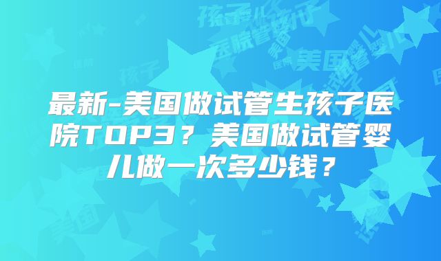 最新-美国做试管生孩子医院TOP3？美国做试管婴儿做一次多少钱？